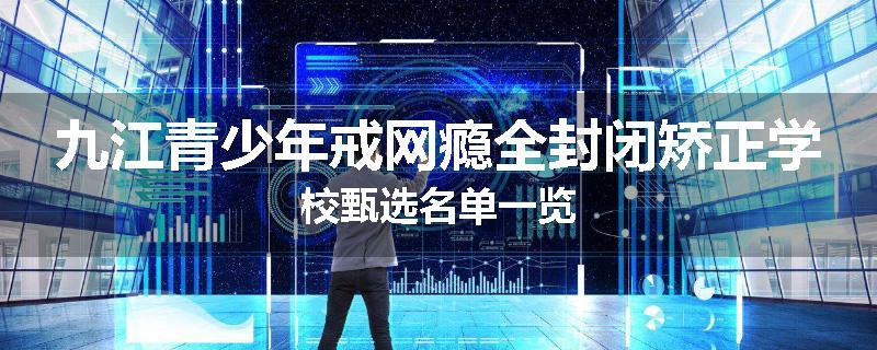 九江青少年戒网瘾全封闭矫正学校甄选名单一览