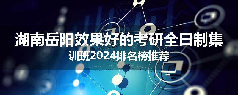 湖南岳阳效果好的考研全日制集训班2024排名榜推荐