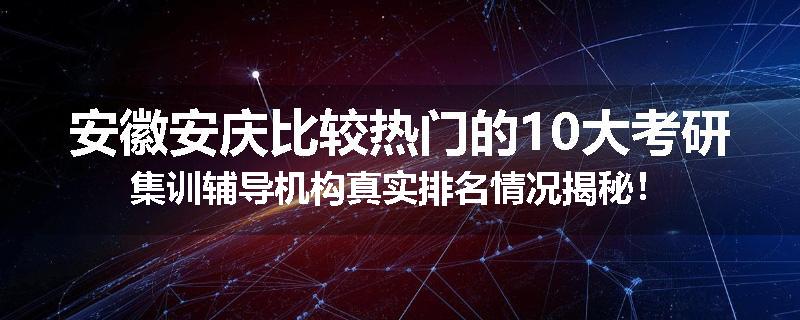 安徽安庆比较热门的10大考研集训辅导机构真实排名情况揭秘！