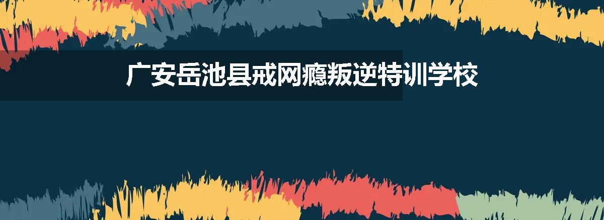 广安岳池县戒网瘾叛逆特训学校