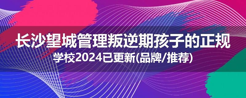 长沙望城管理叛逆期孩子的正规学校2024已更新(品牌/推荐)