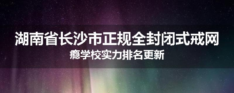 湖南省长沙市正规全封闭式戒网瘾学校实力排名更新