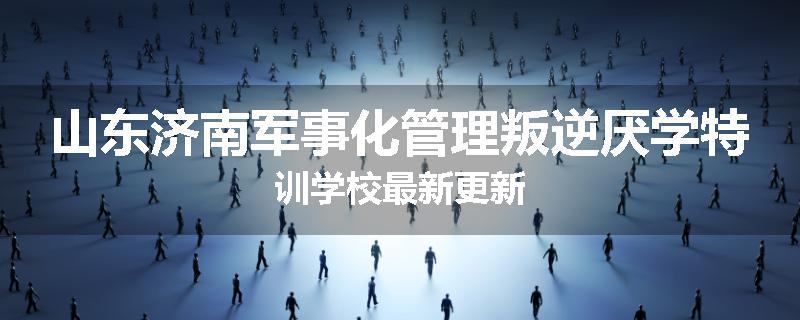 山东济南军事化管理叛逆厌学特训学校最新更新