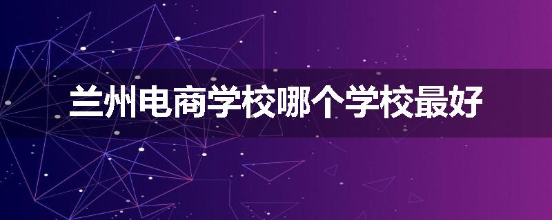 兰州电商学校哪个学校最好