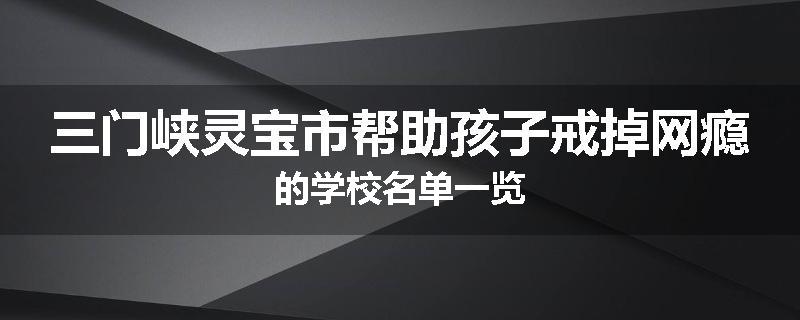 三门峡灵宝市帮助孩子戒掉网瘾的学校名单一览