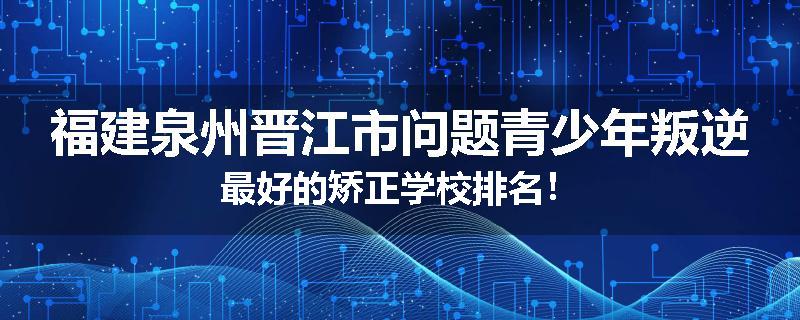 福建泉州晋江市问题青少年叛逆最好的矫正学校排名！