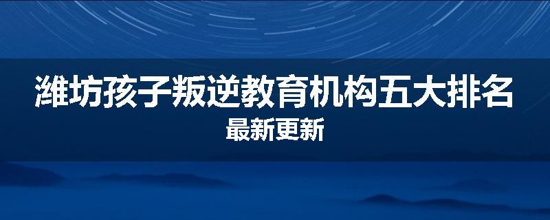 潍坊孩子叛逆教育机构五大排名最新更新