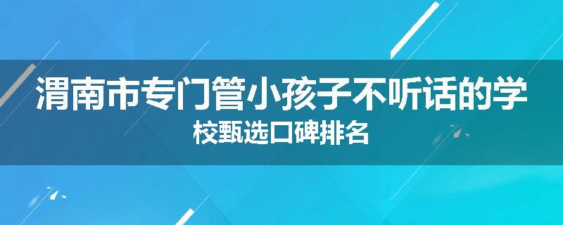 渭南市专门管小孩子不听话的学校甄选口碑排名