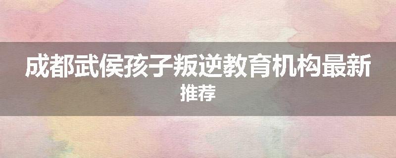 成都武侯孩子叛逆教育机构最新推荐