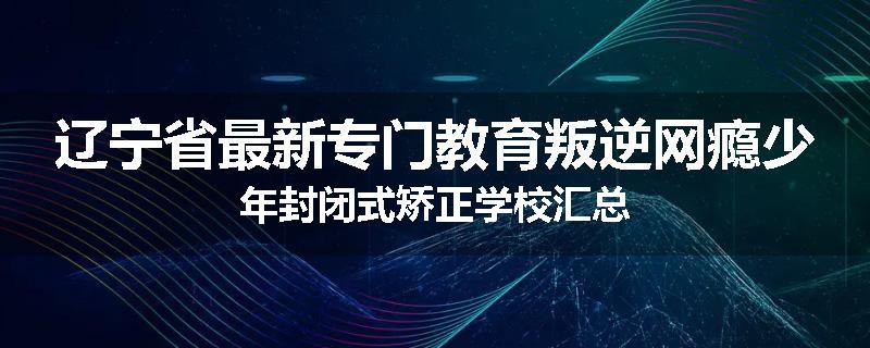 辽宁省最新专门教育叛逆网瘾少年封闭式矫正学校汇总