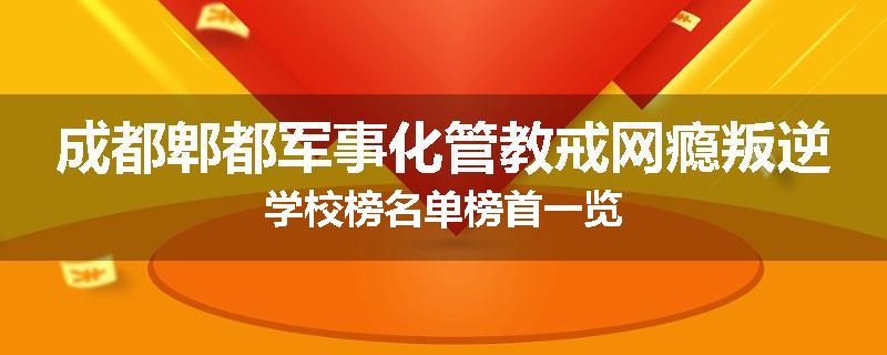 成都郫都军事化管教戒网瘾叛逆学校榜名单榜首一览
