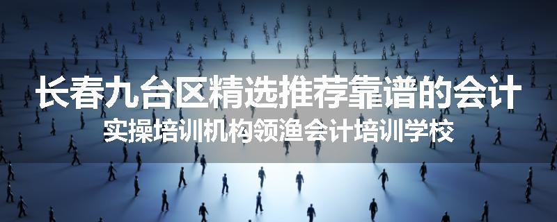 长春九台区精选推荐靠谱的会计实操培训机构领渔会计培训学校