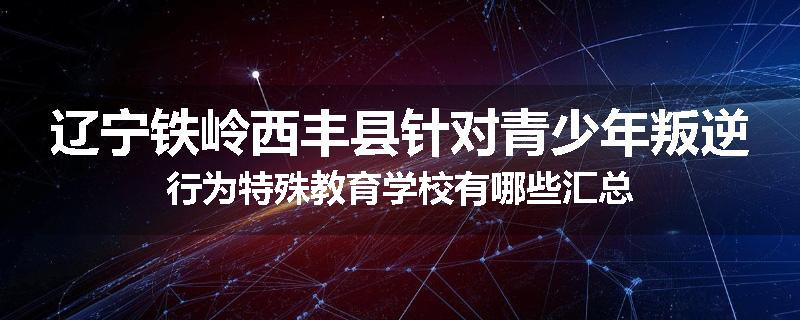 辽宁铁岭西丰县针对青少年叛逆行为特殊教育学校有哪些汇总