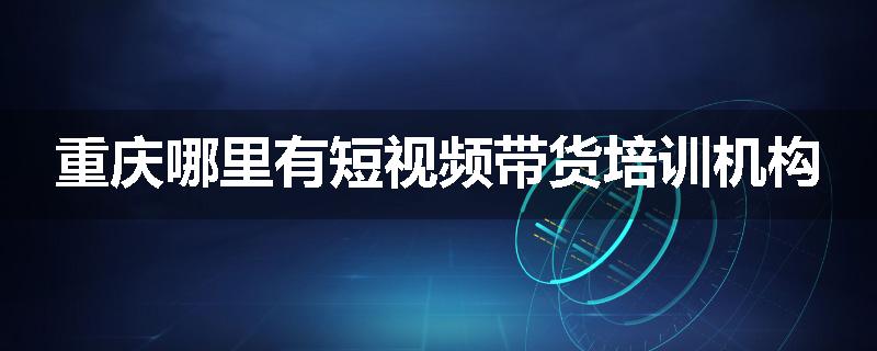 重庆哪里有短视频带货培训机构