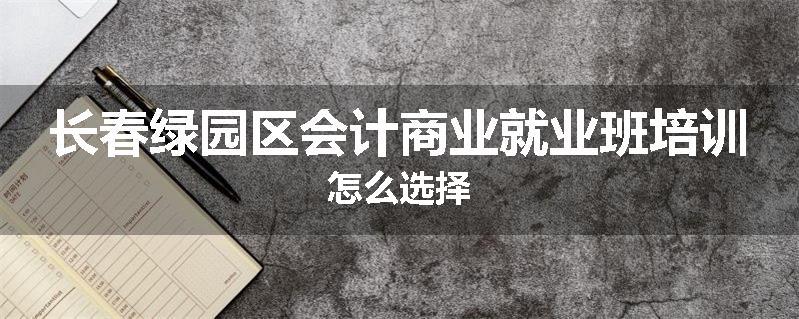 长春绿园区会计商业就业班培训怎么选择