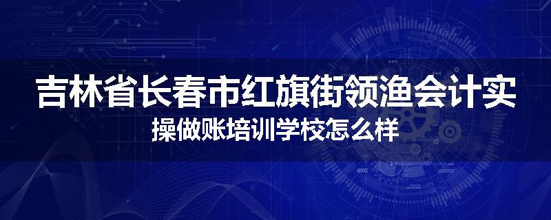 吉林省长春市红旗街领渔会计实操做账培训学校怎么样