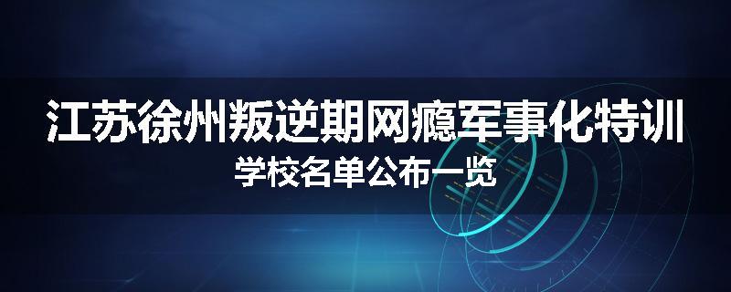 江苏徐州叛逆期网瘾军事化特训学校名单公布一览