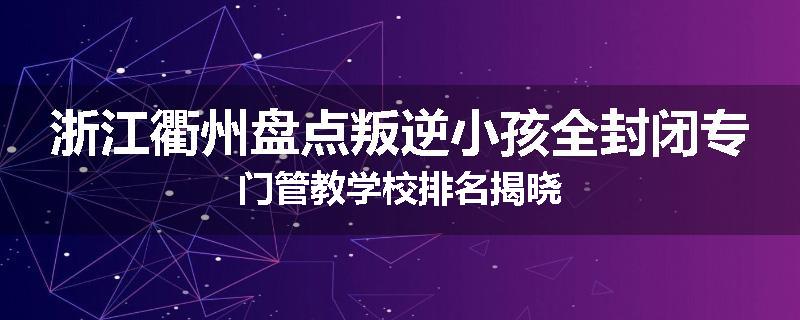 浙江衢州盘点叛逆小孩全封闭专门管教学校排名揭晓