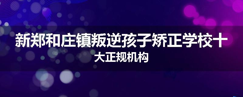 新郑和庄镇叛逆孩子矫正学校十大正规机构