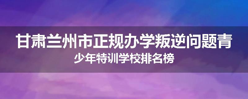 甘肃兰州市正规办学叛逆问题青少年特训学校排名榜