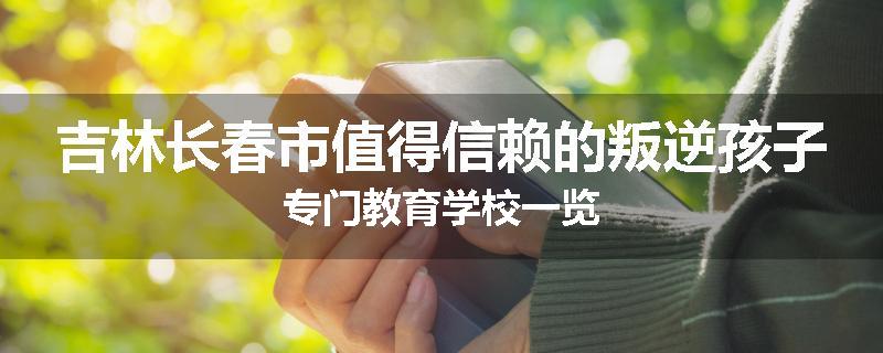 吉林长春市值得信赖的叛逆孩子专门教育学校一览