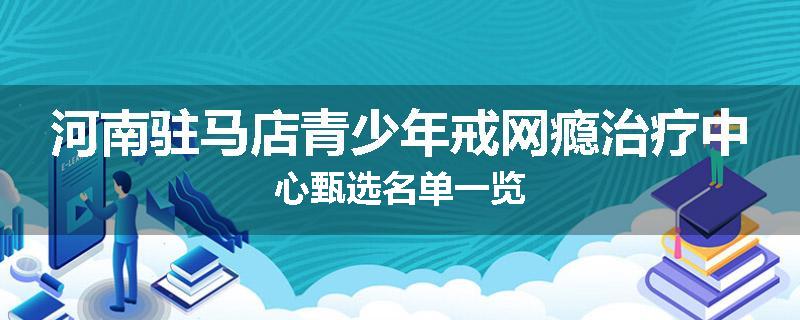 河南驻马店青少年戒网瘾治疗中心甄选名单一览