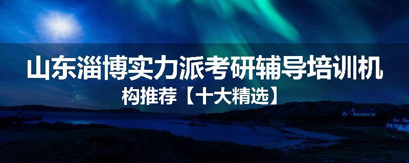 山东淄博实力派考研辅导培训机构推荐【十大精选】