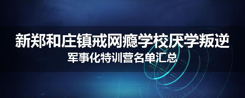 新郑和庄镇戒网瘾学校厌学叛逆军事化特训营名单汇总