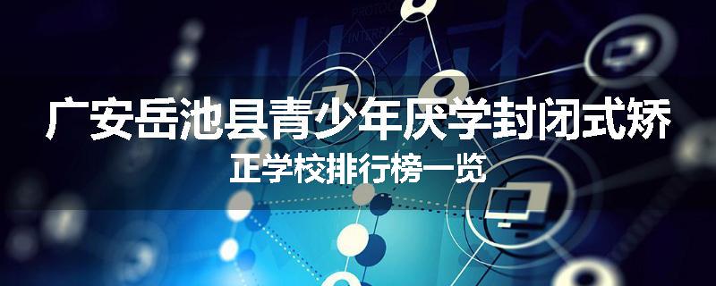 广安岳池县青少年厌学封闭式矫正学校排行榜一览