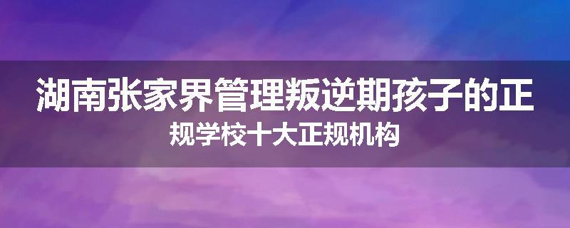 湖南张家界管理叛逆期孩子的正规学校十大正规机构