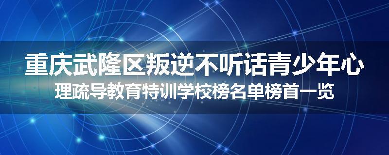重庆武隆区叛逆不听话青少年心理疏导教育特训学校榜名单榜首一览