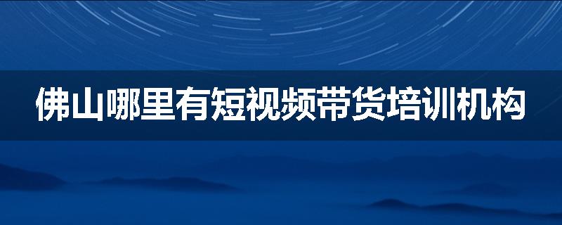 佛山哪里有短视频带货培训机构