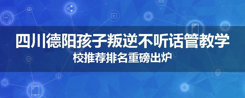 四川德阳孩子叛逆不听话管教学校推荐排名重磅出炉
