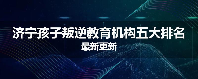济宁孩子叛逆教育机构五大排名最新更新