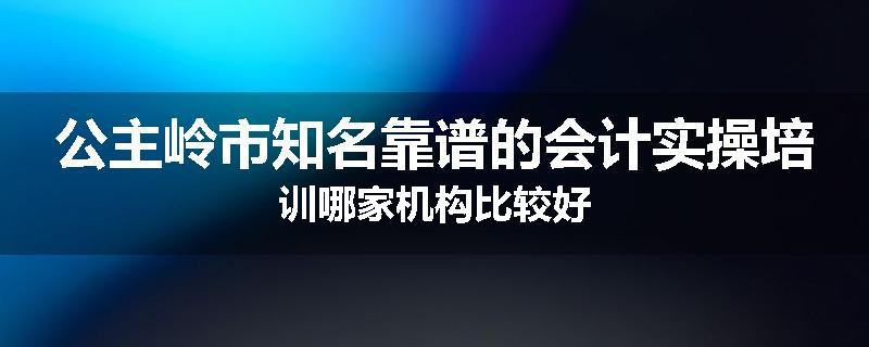 公主岭市知名靠谱的会计实操培训哪家机构比较好