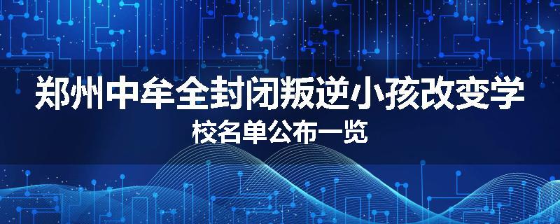 郑州中牟全封闭叛逆小孩改变学校名单公布一览
