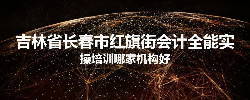 吉林省长春市红旗街会计全能实操培训哪家机构好