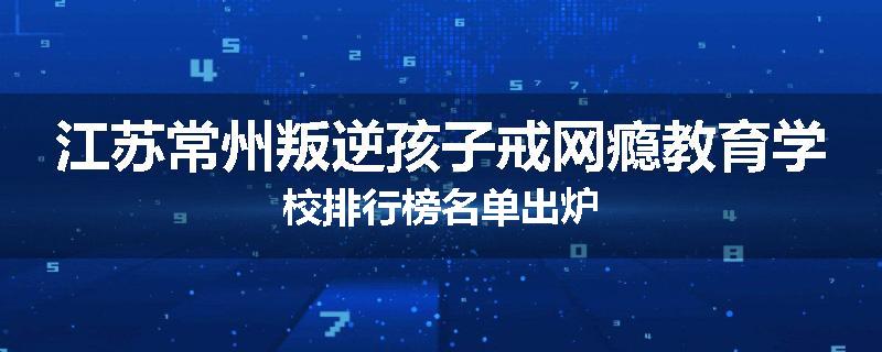 江苏常州叛逆孩子戒网瘾教育学校排行榜名单出炉