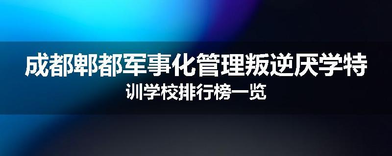 成都郫都军事化管理叛逆厌学特训学校排行榜一览