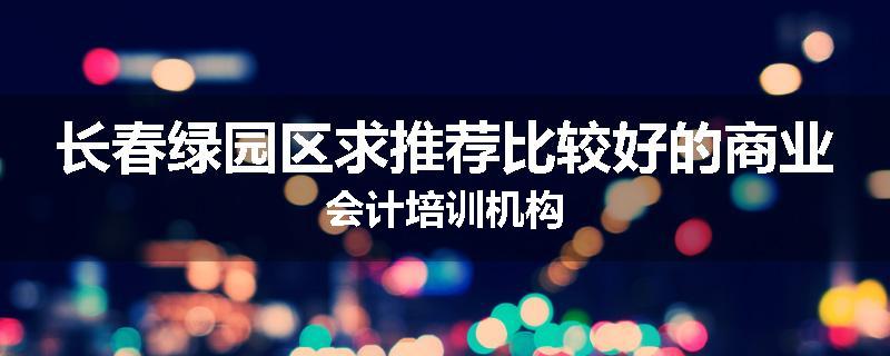长春绿园区求推荐比较好的商业会计培训机构