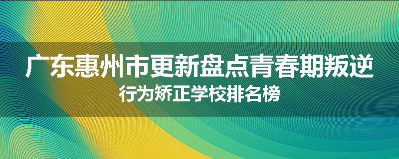 广东惠州市更新盘点青春期叛逆行为矫正学校排名榜