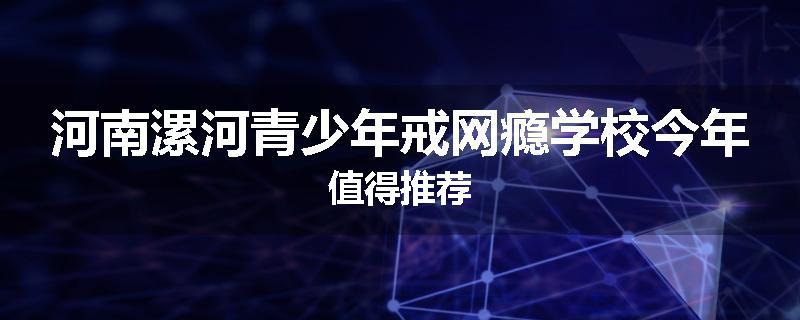 河南漯河青少年戒网瘾学校今年值得推荐
