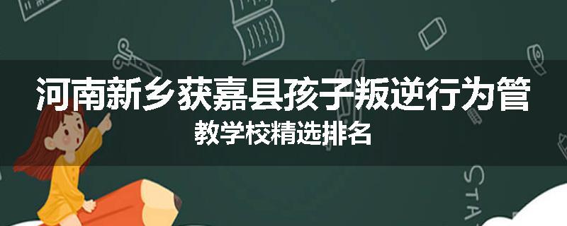 河南新乡获嘉县孩子叛逆行为管教学校精选排名