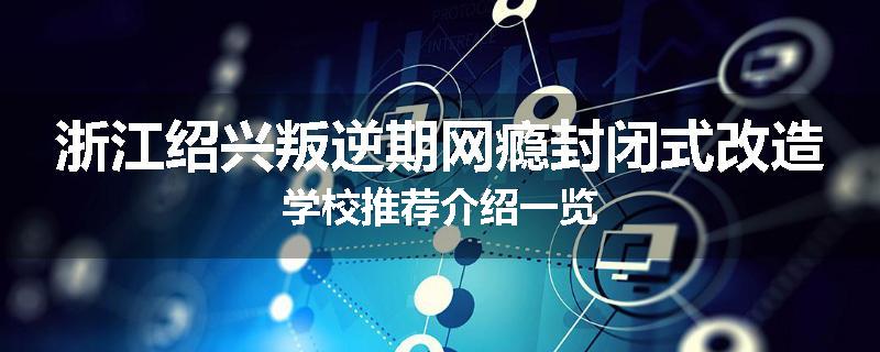 浙江绍兴叛逆期网瘾封闭式改造学校推荐介绍一览