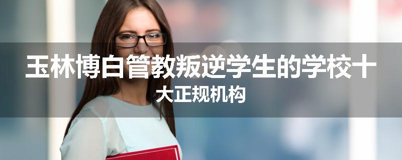 玉林博白管教叛逆学生的学校十大正规机构