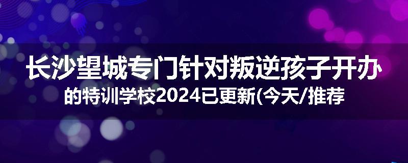 长沙望城专门针对叛逆孩子开办的特训学校2024已更新(今天/推荐)