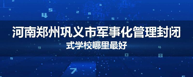 河南郑州巩义市军事化管理封闭式学校哪里最好