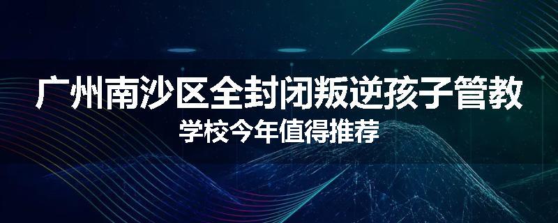 广州南沙区全封闭叛逆孩子管教学校今年值得推荐