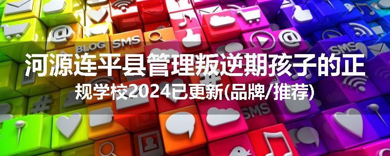 河源连平县管理叛逆期孩子的正规学校2024已更新(品牌/推荐)