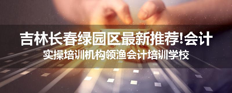 吉林长春绿园区最新推荐!会计实操培训机构领渔会计培训学校